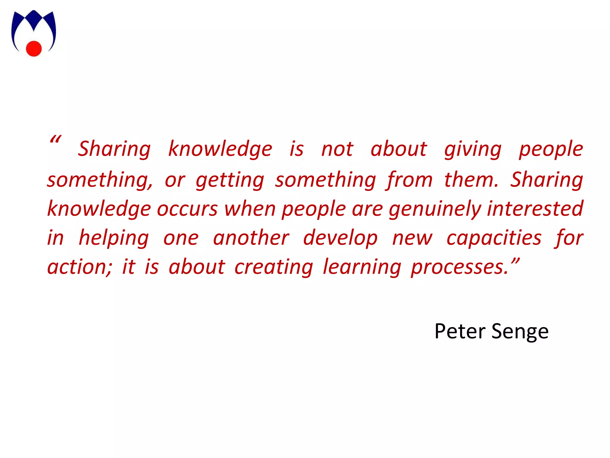 “  Sharing knowledge is not about giving people something, or getting something from them.   Sharing knowledge occurs when people are genuinely interested in helping one another develop new capacities for action; it is about creating learning processes.”      Peter Senge 