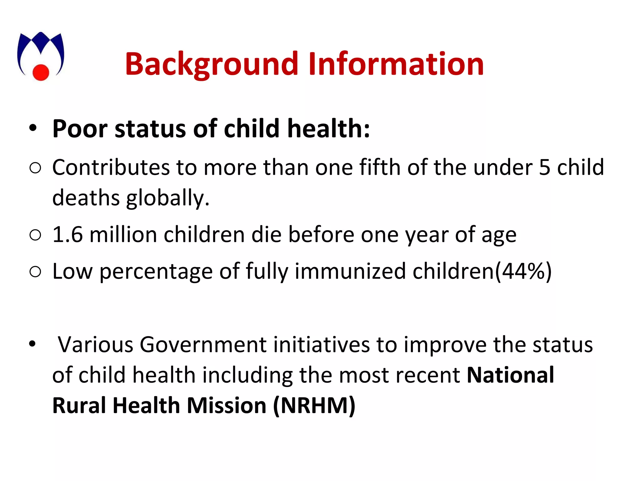 Background Information Poor status of child health:  Contributes to more than one fifth of the under 5 child deaths globally. 1.6 million children die before one year of age Low percentage of fully immunized children(44%) Various Government initiatives to improve the status of child health including the most recent  National Rural Health Mission (NRHM) 