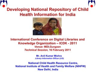 Developing National Repository of Child Health Information for India International Conference on Digital Libraries and Knowledge Organization – ICDK - 2011 Venue:  MDI,Gurgaon Technical Session,  16 February 2011 Mr. Anil Kumar Mishra Library Information Officer (LIO) National Child Health Resource Centre,  National Institute of Health and Family Welfare (NIHFW) New Delhi, India 