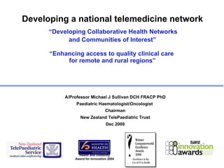 Developing a national telemedicine network   “Developing Collaborative Health Networks  and Communities of Interest” “Enhancing access to quality clinical care  for remote and rural regions” ,[object Object],[object Object],[object Object],[object Object],[object Object],Health and Disability Award for Innovation 2004 