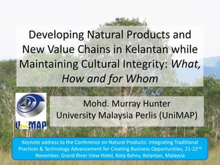 Developing Natural Products and
New Value Chains in Kelantan while
Maintaining Cultural Integrity: What,
        How and for Whom
                      Mohd. Murray Hunter
                University Malaysia Perlis (UniMAP)

 Keynote address to the Conference on Natural Products: Integrating Traditional
Practices & Technology Advancement for Creating Business Opportunities, 21-22nd
        November, Grand River View Hotel, Kota Bahru, Kelantan, Malaysia
 