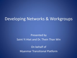 Developing Networks & Workgroups
Presented by
Saint Yi Htet and Dr. Thein Than Win
On behalf of
Myanmar Transitional Platform
 