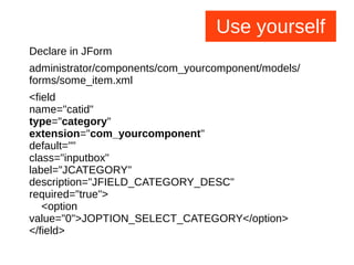 Use yourself
Declare in JForm
administrator/components/com_yourcomponent/models/
forms/some_item.xml
<field
name="catid"
type="category"
extension="com_yourcomponent"
default=""
class="inputbox"
label="JCATEGORY"
description="JFIELD_CATEGORY_DESC"
required="true">
<option
value="0">JOPTION_SELECT_CATEGORY</option>
</field>
 