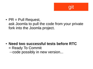 git
● PR = Pull Request,
ask Joomla to pull the code from your private
fork into the Joomla project.
● Need two successful tests before RTC
= Ready To Commit
→code possibly in new version...
 