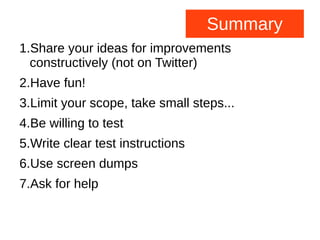 Summary
1.Share your ideas for improvements
constructively (not on Twitter)
2.Have fun!
3.Limit your scope, take small steps...
4.Be willing to test
5.Write clear test instructions
6.Use screen dumps
7.Ask for help
 