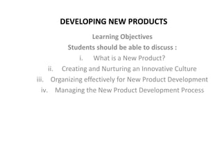 DEVELOPING NEW PRODUCTS
Learning Objectives
Students should be able to discuss :
i. What is a New Product?
ii. Creating and Nurturing an Innovative Culture
iii. Organizing effectively for New Product Development
iv. Managing the New Product Development Process
 