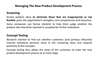 Managing The New Product Development Process
Screening
Screen product ideas to eliminate those that are inappropriate or not
feasible, given the organisation’s strengths, core competencies and resources.
Some companies use formal checklist to help them judge whether the
product idea should be rejected or accepted for further evaluation.
Concept Testing
Research reaction to find out whether customers (and perhaps influential
channel members) perceive value in the remaining ideas and respond
positively to the concepts.
Concept testing thus allows the views of the customers to enter the new
product development process at an early stage.
 