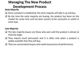 Managing The New Product
Development Process
Early Majority
 Once a product is established, the early majority will take it up and buy.
 By the time the early majority are buying, the product has been on the
market for some time and has been proven to be successful or useful in
some way.
Late Majority
 The late majority buyers are those who wait until the product is almost at
maturity stage.
 They require much persuasion and it is often only when a product is
widely available that they will buy.
 They are conservative buyers who need reassurance of performance.
 