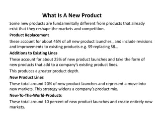 What Is A New Product
Some new products are fundamentally different from products that already
exist that they reshape the markets and competition.
Product Replacement
these account for about 45% of all new product launches , and include revisions
and improvements to existing products e.g. S9 replacing S8…
Additions to Existing Lines
These account for about 25% of new product launches and take the form of
new products that add to a company’s existing product lines.
This produces a greater product depth.
New Product Lines
These total around 20% of new product launches and represent a move into
new markets. This strategy widens a company’s product mix.
New-To-The-World-Products
These total around 10 percent of new product launches and create entirely new
markets.
 