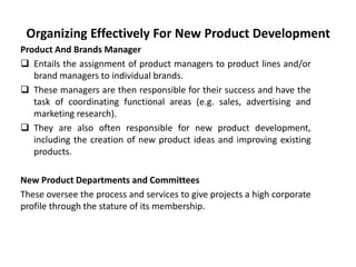 Organizing Effectively For New Product Development
Product And Brands Manager
 Entails the assignment of product managers to product lines and/or
brand managers to individual brands.
 These managers are then responsible for their success and have the
task of coordinating functional areas (e.g. sales, advertising and
marketing research).
 They are also often responsible for new product development,
including the creation of new product ideas and improving existing
products.
New Product Departments and Committees
These oversee the process and services to give projects a high corporate
profile through the stature of its membership.
 