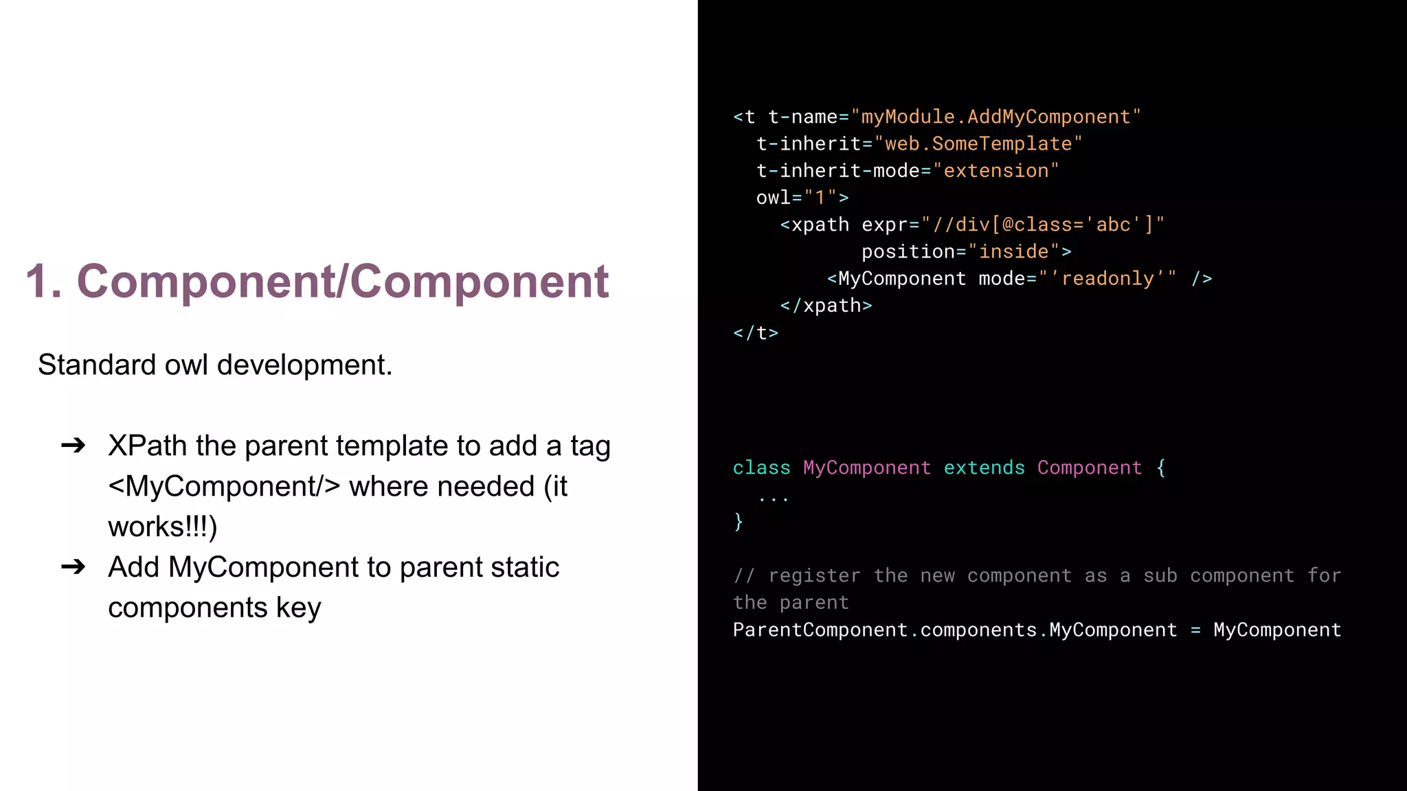 1. Component/Component
<t t-name="myModule.AddMyComponent"
t-inherit="web.SomeTemplate"
t-inherit-mode="extension"
owl="1">
<xpath expr="//div[@class='abc']"
position="inside">
<MyComponent mode="’readonly’" />
</xpath>
</t>
class MyComponent extends Component {
...
}
// register the new component as a sub component for
the parent
ParentComponent.components.MyComponent = MyComponent
Standard owl development.
➔ XPath the parent template to add a tag
<MyComponent/> where needed (it
works!!!)
➔ Add MyComponent to parent static
components key
 