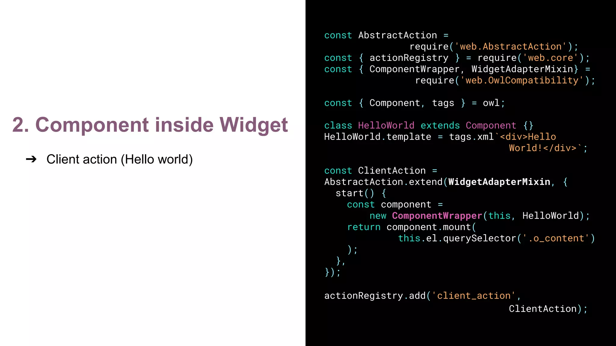 2. Component inside Widget
➔ Client action (Hello world)
const AbstractAction =
require('web.AbstractAction');
const { actionRegistry } = require('web.core');
const { ComponentWrapper, WidgetAdapterMixin} =
require('web.OwlCompatibility');
const { Component, tags } = owl;
class HelloWorld extends Component {}
HelloWorld.template = tags.xml`<div>Hello
World!</div>`;
const ClientAction =
AbstractAction.extend(WidgetAdapterMixin, {
start() {
const component =
new ComponentWrapper(this, HelloWorld);
return component.mount(
this.el.querySelector('.o_content')
);
},
});
actionRegistry.add('client_action',
ClientAction);
 
