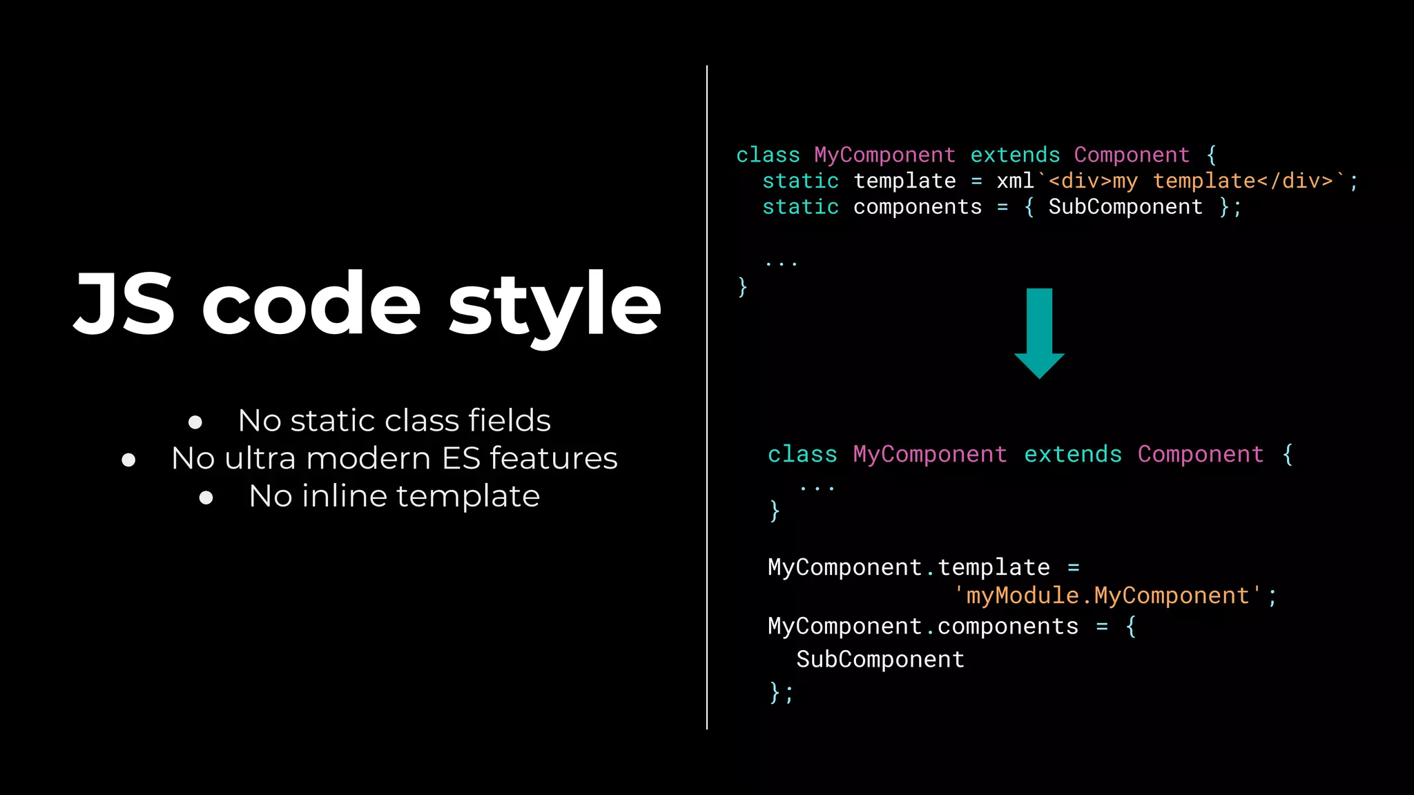 JS code style
● No static class fields
● No ultra modern ES features
● No inline template
class MyComponent extends Component {
static template = xml`<div>my template</div>`;
static components = { SubComponent };
...
}
class MyComponent extends Component {
...
}
MyComponent.template =
'myModule.MyComponent';
MyComponent.components = {
SubComponent
};
 