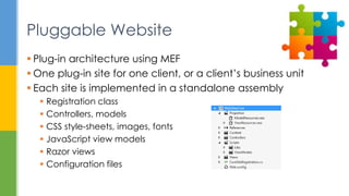  Plug-in architecture using MEF
 One plug-in site for one client, or a client’s business unit
 Each site is implemented in a standalone assembly
 Registration class
 Controllers, models
 CSS style-sheets, images, fonts
 JavaScript view models
 Razor views
 Configuration files
Pluggable Website
 