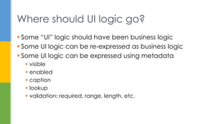  Some “UI” logic should have been business logic
 Some UI logic can be re-expressed as business logic
 Some UI logic can be expressed using metadata
 visible
 enabled
 caption
 lookup
 validation: required, range, length, etc.
Where should UI logic go?
 