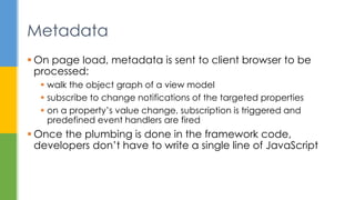  On page load, metadata is sent to client browser to be
processed:
 walk the object graph of a view model
 subscribe to change notifications of the targeted properties
 on a property’s value change, subscription is triggered and
predefined event handlers are fired
 Once the plumbing is done in the framework code,
developers don’t have to write a single line of JavaScript
Metadata
 