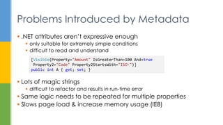  .NET attributes aren’t expressive enough
 only suitable for extremely simple conditions
 difficult to read and understand
 Lots of magic strings
 difficult to refactor and results in run-time error
 Same logic needs to be repeated for multiple properties
 Slows page load & increase memory usage (IE8)
Problems Introduced by Metadata
[Visible(Property="Amount" IsGreaterThan=100 And=true
Property2="Code" Property2StartsWith="ISO-")]
public int A { get; set; }
 