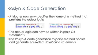 Attributes now only specifies the name of a method that
provides the actual logic
 The actual logic can now be written in plain C#
statements
 Use Roslyn & code generation to parse method bodies
and generate equivalent JavaScript statements
Roslyn & Code Generation
[Visible("IsBVisible")]
public int B { get; set; }
[Enabled("IsCEnabled")]
public string C { get; set; }
 