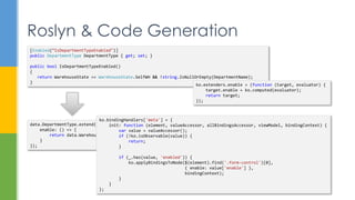 Roslyn & Code Generation
[Enabled(“IsDepartmentTypeEnabled")]
public DepartmentType DepartmentType { get; set; }
public bool IsDepartmentTypeEnabled()
{
return WarehouseState == WarehouseState.SelfWH && !string.IsNullOrEmpty(DepartmentName);
}
data.DepartmentType.extend({
enable: () => {
return data.WarehouseState() === Models.WarehouseState.SelfWH && data.DepartmentName();
}
});
ko.extenders.enable = (function (target, evaluator) {
target.enable = ko.computed(evaluator);
return target;
});
ko.bindingHandlers['meta'] = {
init: function (element, valueAccessor, allBindingsAccessor, viewModel, bindingContext) {
var value = valueAccessor();
if (!ko.isObservable(value)) {
return;
}
if (_.has(value, 'enabled')) {
ko.applyBindingsToNode($(element).find('.form-control')[0],
{ enable: value['enable'] },
bindingContext);
}
}
};
 