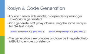  For each server side model, a dependency manager
JavaScript is generated
 Can generate .NET proxy classes using the same analysis
for QA test scripts
 The generation is re-runnable and can be integrated into
MSBuild to ensure consistency
Roslyn & Code Generation
public Proxy<int> B { get; set; } public Proxy<string> C { get; set; }
 