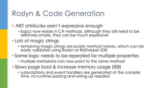  .NET attributes aren’t expressive enough
 logics now reside in C# methods, although they still need to be
relatively simple, they can be much expressive
 Lots of magic strings
 remaining magic strings are purely method names, which can be
easily validated using Roslyn or ReSharper SDK
 Same logic needs to be repeated for multiple properties
 multiple metadata can now point to the same method
 Slows page load & increase memory usage (IE8)
 subscriptions and event handlers are generated at the compile
time, no runtime parsing and wiring up needed
Roslyn & Code Generation
 