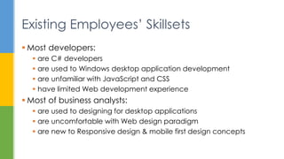  Most developers:
 are C# developers
 are used to Windows desktop application development
 are unfamiliar with JavaScript and CSS
 have limited Web development experience
 Most of business analysts:
 are used to designing for desktop applications
 are uncomfortable with Web design paradigm
 are new to Responsive design & mobile first design concepts
Existing Employees’ Skillsets
 