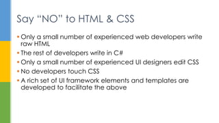  Only a small number of experienced web developers write
raw HTML
 The rest of developers write in C#
 Only a small number of experienced UI designers edit CSS
 No developers touch CSS
 A rich set of UI framework elements and templates are
developed to facilitate the above
Say “NO” to HTML & CSS
 