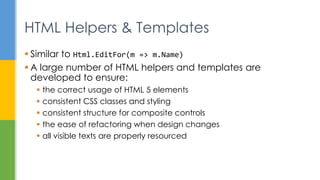  Similar to Html.EditFor(m => m.Name)
 A large number of HTML helpers and templates are
developed to ensure:
 the correct usage of HTML 5 elements
 consistent CSS classes and styling
 consistent structure for composite controls
 the ease of refactoring when design changes
 all visible texts are properly resourced
HTML Helpers & Templates
 