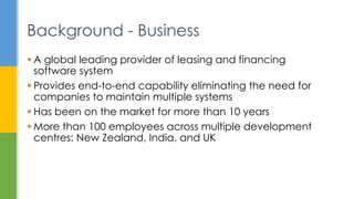  A global leading provider of leasing and financing
software system
 Provides end-to-end capability eliminating the need for
companies to maintain multiple systems
 Has been on the market for more than 10 years
 More than 100 employees across multiple development
centres: New Zealand, India, and UK
Background - Business
 