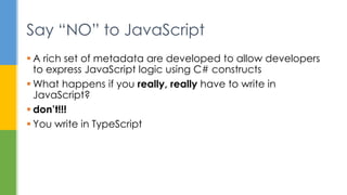  A rich set of metadata are developed to allow developers
to express JavaScript logic using C# constructs
 What happens if you really, really have to write in
JavaScript?
 don’t!!!
 You write in TypeScript
Say “NO” to JavaScript
 