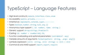  High level constructs: module, interface, class, enum
 Accessibility: public, private, protected
 Inheritance: implements, extends, super, overrides
 Types: boolean, number, string, null, any, {}
 Anonymous type support: { id: number; name: string }
 Generic support: Array<string>, Promise<T>
 Casting: id: number = <number>obj.Id;
 Function overloading and optional parameters: (extraData?: any)
 Variable amounts of arguments: format(pattern: string, …args: any[])
 Lambda expression: (str1: string, str2: string) => str1 + str2
 CommonJS and AMD support: import, export, require
TypeScript – Language Features
 