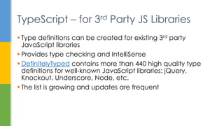  Type definitions can be created for existing 3rd party
JavaScript libraries
 Provides type checking and IntelliSense
 DefinitelyTyped contains more than 440 high quality type
definitions for well-known JavaScript libraries: jQuery,
Knockout, Underscore, Node, etc.
 The list is growing and updates are frequent
TypeScript – for 3rd Party JS Libraries
 