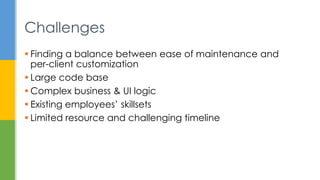  Finding a balance between ease of maintenance and
per-client customization
 Large code base
 Complex business & UI logic
 Existing employees’ skillsets
 Limited resource and challenging timeline
Challenges
 