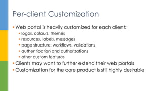  Web portal is heavily customized for each client:
 logos, colours, themes
 resources, labels, messages
 page structure, workflows, validations
 authentication and authorizations
 other custom features
 Clients may want to further extend their web portals
 Customization for the core product is still highly desirable
Per-client Customization
 
