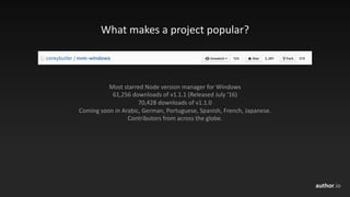 author.io
What	makes	a	project	popular?
Most	starred	Node	version	manager	for	Windows
61,256	downloads	of	v1.1.1	(Released	July	‘16)
70,428	downloads	of	v1.1.0
Coming	soon	in	Arabic,	German,	Portuguese,	Spanish,	French,	Japanese.
Contributors	from	across	the	globe.
 