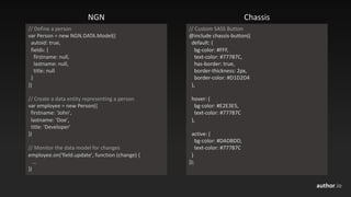 author.io
//	Define	a	person
var Person	=	new	NGN.DATA.Model({	
autoid:	true,
fields:	{
firstname:	null,
lastname:	null,
title:	null
}
})
//	Create	a	data	entity	representing	a	person
var employee	=	new	Person({
firstname:	'John',
lastname:	'Doe',
title:	'Developer'
})
//	Monitor	the	data	model	for	changes
employee.on('field.update',	function	(change)	{
…
})
NGN Chassis
//	Custom	SASS	Button
@include	chassis-button((
default:	(
bg-color:	#FFF,
text-color:	#77787C,
has-border:	true,
border-thickness:	2px,
border-color:	#D1D2D4
),
hover:	(
bg-color:	#E2E3E5,
text-color:	#77787C
),
active:	(
bg-color:	#DADBDD,
text-color:	#77787C
)
));
 