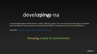 author.io
nir·va·na
A	transcendent	state	in	which	there	is	neither	suffering,	desire,	nor	sense	of	self,	and	the	subject	is	released	
from	the	effects	of	karma	and	the	cycle	of	death	and	rebirth.	It	represents	the	final	goal of	Buddhism.
synonyms: paradise · heaven · bliss · ecstasy · joy · peace
Pursuing a	state	of	contentment
developing
 