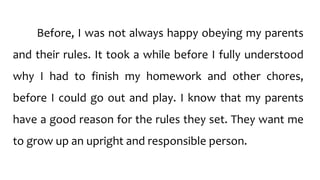 Before, I was not always happy obeying my parents
and their rules. It took a while before I fully understood
why I had to finish my homework and other chores,
before I could go out and play. I know that my parents
have a good reason for the rules they set. They want me
to grow up an upright and responsible person.
 