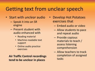 Getting text from unclear speech
• Develop Hot Potatoes
exercises that
– Embed audio or video
– Allow students to pace
and repeat audio
– Provide copious
materials to teach /
assess listening
comprehension
– Allow teachers to track
completion of assigned
tasks
• Start with unclear audio
– Speak it into an SR
engine
– Present student with
audio enhanced with
• Reading material
• Machine-readable text
support
• Online audio practice
exercises
Air Traffic Control recordings
tend to be unclear in places
 