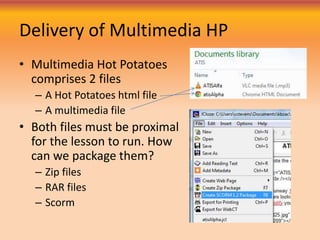 Delivery of Multimedia HP
• Multimedia Hot Potatoes
comprises 2 files
– A Hot Potatoes html file
– A multimedia file
• Both files must be proximal
for the lesson to run. How
can we package them?
– Zip files
– RAR files
– Scorm
 