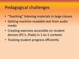 Pedagogical challenges
• “Teaching” listening materials in large classes
• Getting machine-readable text from audio
media
• Creating exercises accessible on student
devices (PC’s, iPads) in 1-to-1 contexts
• Tracking student progress efficiently
 