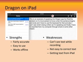 Dragon on iPad
• Strengths
– Fairly accurate
– Easy to use
– Works offline
• Weaknesses
– Can’t see text while
recording
– Not easy to correct text
– Getting text from iPad
 
