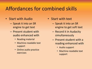 Affordances for combined skills
• Start with Audio
– Speak it into an SR
engine to get text
– Present student with
audio enhanced with
• Reading material
• Machine-readable text
support
• Online audio practice
exercises
• Start with text
– Speak it into an SR
engine to get soft text
– Record it in Audacity
simultaneously
– Present student with a
reading enhanced with
• Audio support
• Machine-readable text
support
 