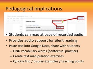 Pedagogical implications
• Students can read at pace of recorded audio
• Provides audio support for silent reading
• Paste text into Google Docs, share with students
– FIND vocabulary words (contextual practice)
– Create text manipulation exercises
– Quickly find / display examples / teaching points
 