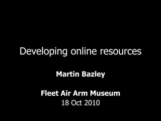 Developing online resources Martin Bazley Fleet Air Arm Museum 18 Oct 2010 