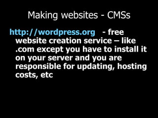 Making websites - CMSs http://wordpress.org   - free website creation service – like .com except you have to install it on your server and you are responsible for updating, hosting costs, etc  
