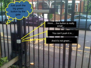 Hmm… the button is really small… And it’s not green… You can’t push it in… Just push the big green button by the gate 