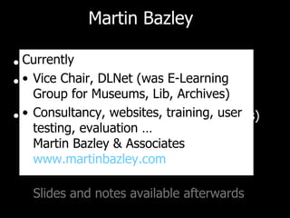Martin Bazley Previously Teaching (7 yrs) Science Museum, London,  Internet Projects (7yrs) E-Learning Officer, MLA South East (3yrs) Currently Vice Chair, DLNet (was E-Learning Group for Museums, Lib, Archives) Consultancy, websites, training, user testing, evaluation … Martin Bazley & Associates www.martinbazley.com   Slides and notes available afterwards 
