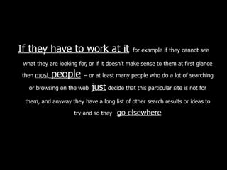 If they have to work at it   for example if they cannot see what they are looking for, or if it doesn’t make sense to them at first glance then  most   people   – or at least many people who do a lot of searching or browsing on the web   just   decide that this particular site is not for them, and anyway they have a long list of other search results or ideas to try and so they  go elsewhere 