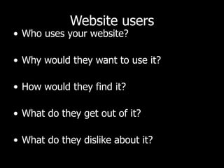 Website users Who uses your website?  Why would they want to use it?  How would they find it?  What do they get out of it?  What do they dislike about it?  